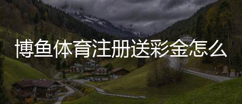 博鱼体育注册送彩金怎么领取？新手注册领取详解与注意事项