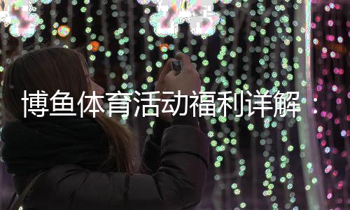 博鱼体育活动福利详解:最新优惠、领取攻略与注意事项