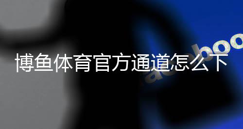 博鱼体育官方通道怎么下载与登录？最新注册入口与安全使用全攻略