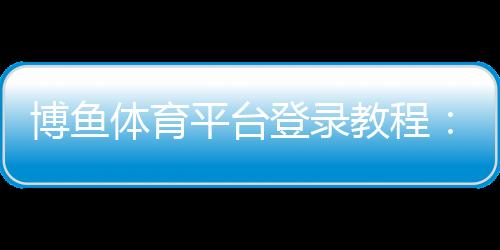 博鱼体育平台登录教程:新手注册与登录全流程、常见问题与安全设置详解