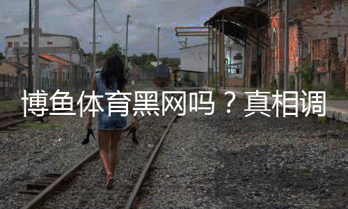 博鱼体育黑网吗？真相调查、用户评价与防骗攻略
