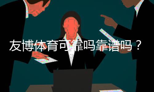 友博体育可靠吗靠谱吗?平台信誉、安全性与提现体验全面评测