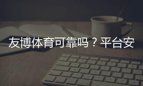 友博体育可靠吗?平台安全性、出金与用户口碑全面评测