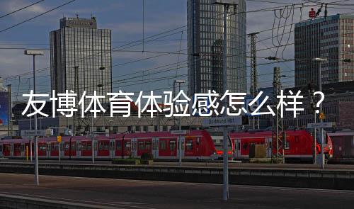 友博体育体验感怎么样?真实用户评测与新手快速上手指南