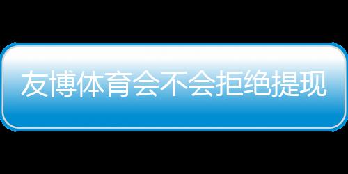 友博体育会不会拒绝提现?官方规则、常见原因与维权攻略