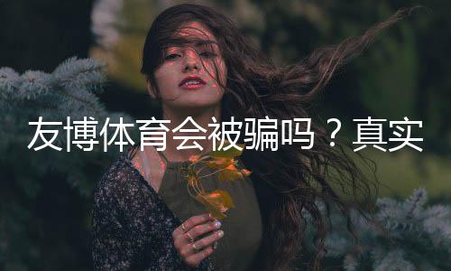 友博体育会被骗吗?真实评测、用户反馈与防骗全攻略