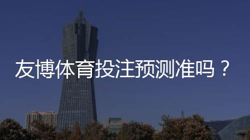 友博体育投注预测准吗?实测准确率详解、优势劣势与实战提升攻略