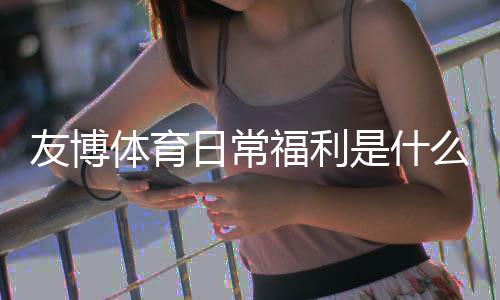友博体育日常福利是什么?新手领取攻略与常见优惠类型全解析