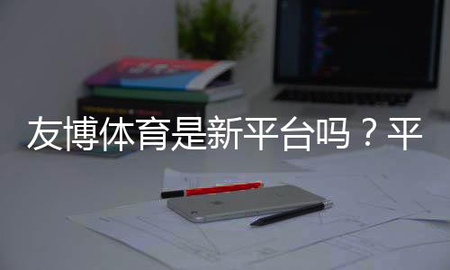 友博体育是新平台吗?平台来源、可靠性与新手攻略全面解析