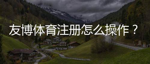 友博体育注册怎么操作?新手开户流程、实名认证与常见问题全攻略