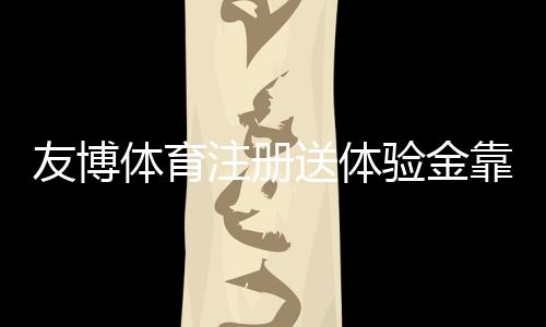 友博体育注册送体验金靠谱吗?注册领取、使用规则与提现全攻略