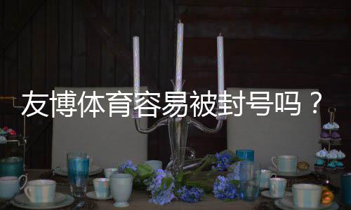 友博体育容易被封号吗？封号原因、申诉流程与合规使用指南