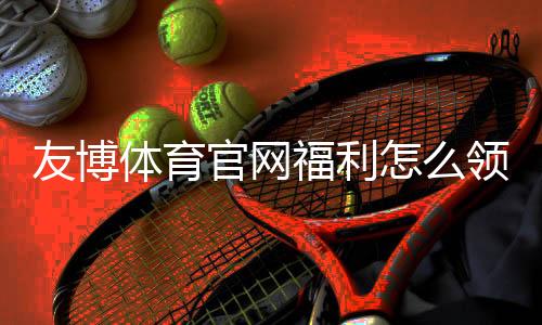 友博体育官网福利怎么领取？新手领取攻略与最新优惠全解析