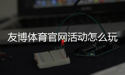 友博体育官网活动怎么玩?最新优惠、参与规则与实用攻略