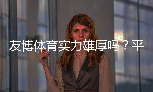 友博体育实力雄厚吗？平台背景、资金与安全性全面解析