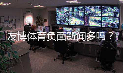 友博体育负面新闻多吗？最新舆情与用户投诉真相解析
