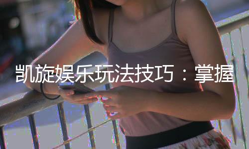 凯旋娱乐玩法技巧：掌握这些秘诀轻松赢取高额奖励