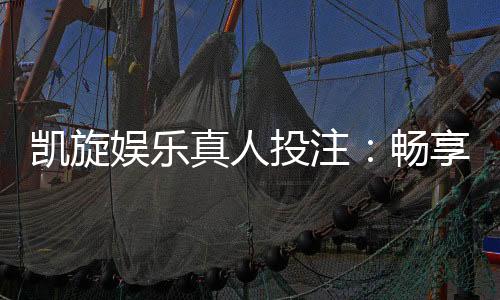 凯旋娱乐真人投注:畅享高赔率真人游戏与专业荷官互动体验