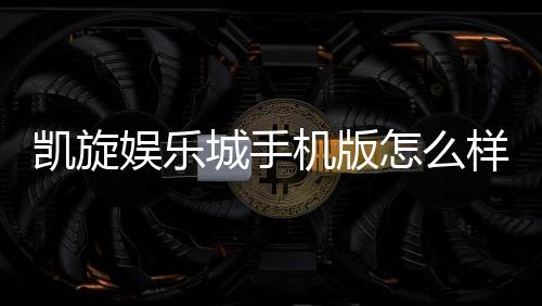 凯旋娱乐城手机版怎么样？资深玩家实测体验与玩法攻略分享