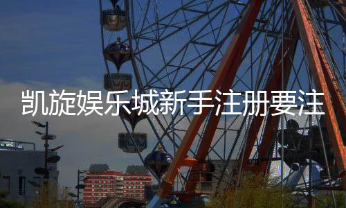 凯旋娱乐城新手注册要注意什么？5个关键细节助你安全畅玩