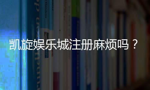 凯旋娱乐城注册麻烦吗？3分钟快速开户攻略分享