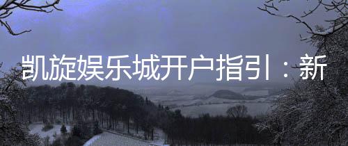 凯旋娱乐城开户指引：新手必看的详细注册流程与技巧