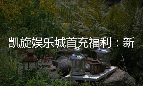 凯旋娱乐城首充福利：新会员专享高额返利与独家礼包