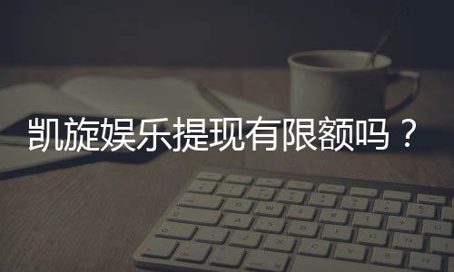 凯旋娱乐提现有限额吗?详细解答提款规则与额度限制