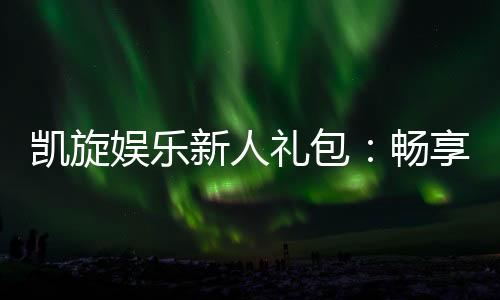 凯旋娱乐新人礼包：畅享豪华礼遇与极致游戏体验