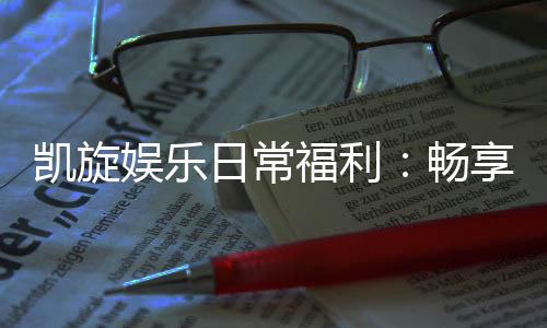 凯旋娱乐日常福利:畅享专属优惠与惊喜礼遇