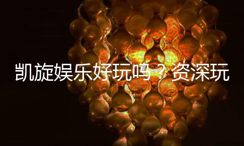 凯旋娱乐好玩吗？资深玩家带你揭秘真实体验与赢钱技巧