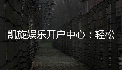 凯旋娱乐开户中心：轻松注册畅享顶级棋牌娱乐体验