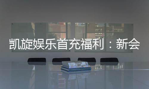 凯旋娱乐首充福利：新会员专享高额返利与独家礼包