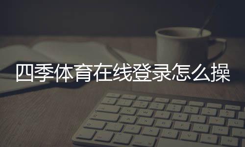 四季体育在线登录怎么操作?新手注册、手机电脑版登录与常见问题全解析
