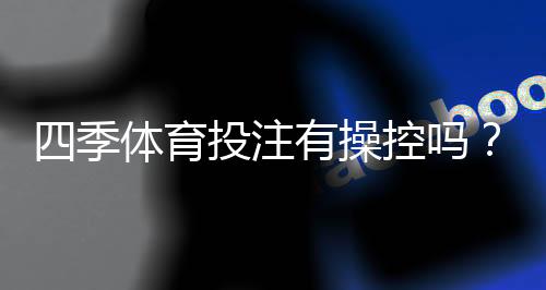 四季体育投注有操控吗？真相揭秘、投诉案例与防骗识别攻略