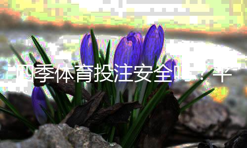 四季体育投注安全吗？平台安全性、信誉与提款保障全面评测