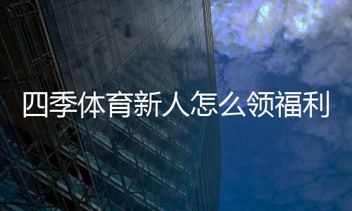 四季体育新人怎么领福利?注册领取全流程、优惠种类与注意事项详解