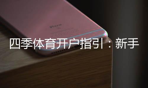 四季体育开户指引：新手注册流程、实名认证与安全注意事项全解析