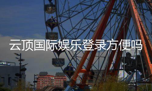 云顶国际娱乐登录方便吗？资深玩家分享快速登录与畅玩攻略