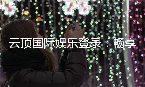 云顶国际娱乐登录：畅享顶级电子游艺与棋牌投注体验