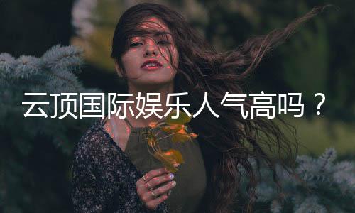 云顶国际娱乐人气高吗?揭秘其火爆原因与玩家真实体验