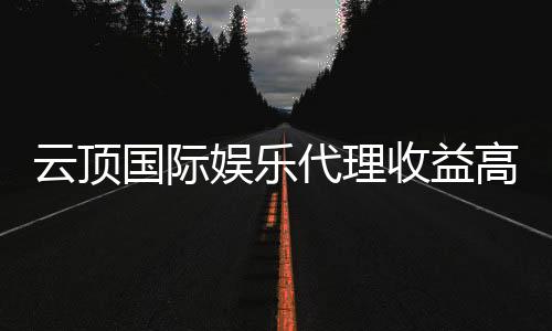 云顶国际娱乐代理收益高吗？揭秘高回报代理模式的真相