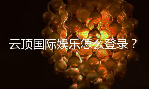 云顶国际娱乐怎么登录？手把手教你快速注册与畅玩攻略