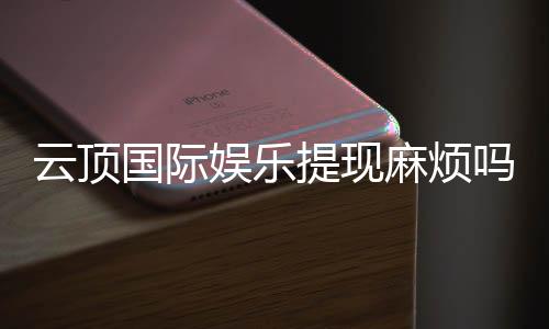 云顶国际娱乐提现麻烦吗？资深玩家分享快速到账技巧