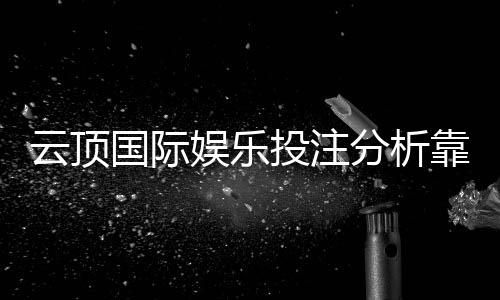 云顶国际娱乐投注分析靠谱吗?资深玩家实测解析平台安全性