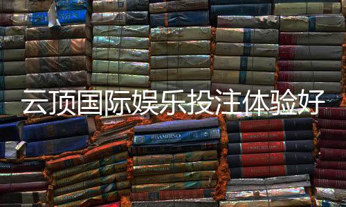云顶国际娱乐投注体验好不好?资深玩家揭秘真实感受与技巧