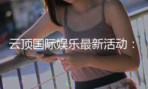 云顶国际娱乐最新活动：限时豪礼与惊喜优惠等你来拿