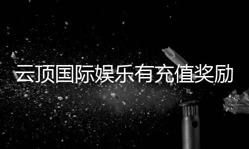 云顶国际娱乐有充值奖励吗？揭秘最新优惠活动与福利详情