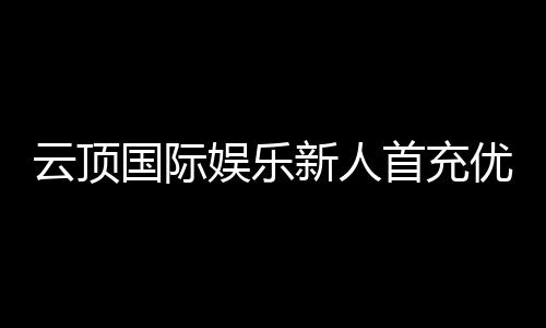 云顶国际娱乐新人首充优惠：注册即享高额返利与专属礼包