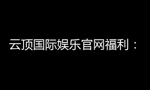 云顶国际娱乐官网福利：畅享豪华礼遇与独家优惠